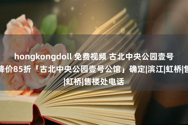 hongkongdoll 免费视频 古北中央公园壹号公馆突发降价85折「古北中央公园壹号公馆」确定|滨江|虹桥|售楼处电话