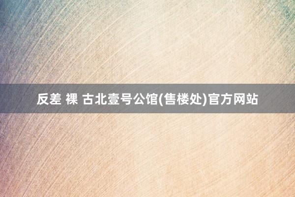 反差 裸 古北壹号公馆(售楼处)官方网站