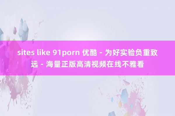 sites like 91porn 优酷 - 为好实验负重致远 - 海量正版高清视频在线不雅看