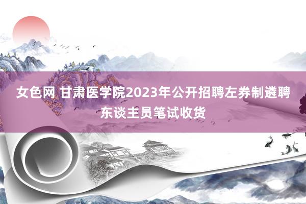 女色网 甘肃医学院2023年公开招聘左券制遴聘东谈主员笔试收货