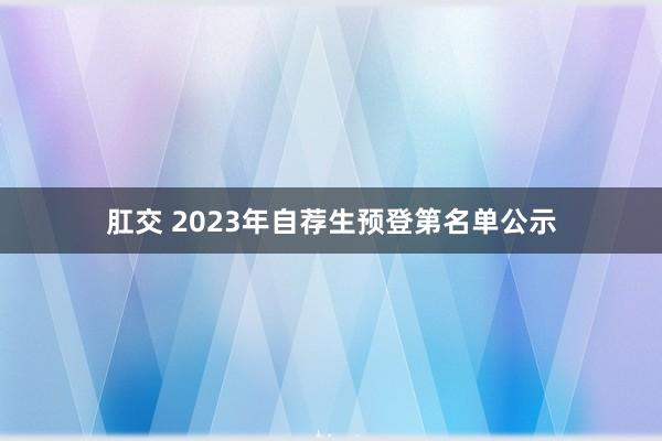 肛交 2023年自荐生预登第名单公示