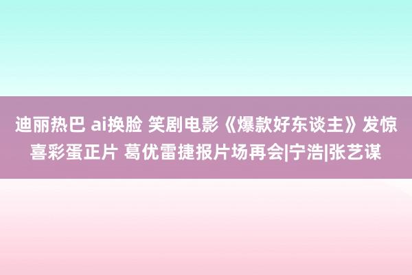 迪丽热巴 ai换脸 笑剧电影《爆款好东谈主》发惊喜彩蛋正片 葛优雷捷报片场再会|宁浩|张艺谋