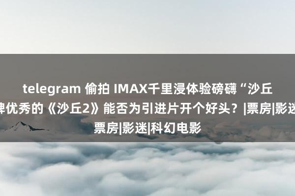 telegram 偷拍 IMAX千里浸体验磅礴“沙丘” 外洋口碑优秀的《沙丘2》能否为引进片开个好头？|票房|影迷|科幻电影