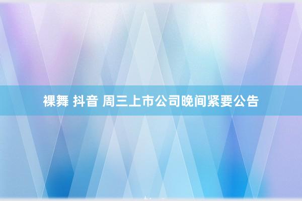 裸舞 抖音 周三上市公司晚间紧要公告