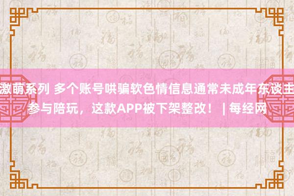 激萌系列 多个账号哄骗软色情信息通常未成年东谈主参与陪玩，这款APP被下架整改！ | 每经网