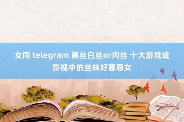 女同 telegram 黑丝白丝or肉丝 十大游戏或影视中的丝袜好意思女