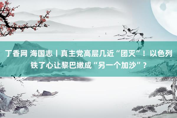 丁香网 海国志丨真主党高层几近“团灭”！以色列铁了心让黎巴嫩成“另一个加沙”？