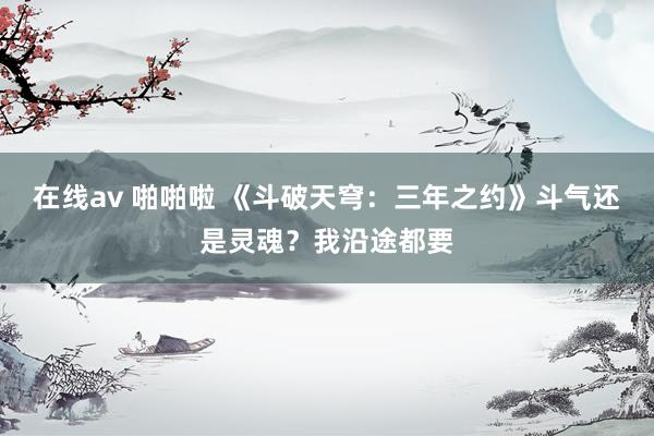 在线av 啪啪啦 《斗破天穹：三年之约》斗气还是灵魂？我沿途都要