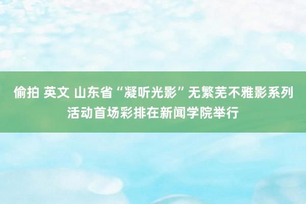 偷拍 英文 山东省“凝听光影”无繁芜不雅影系列活动首场彩排在新闻学院举行