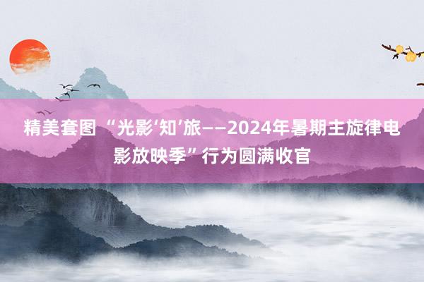 精美套图 “光影‘知’旅——2024年暑期主旋律电影放映季”行为圆满收官