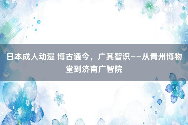 日本成人动漫 博古通今，广其智识——从青州博物堂到济南广智院