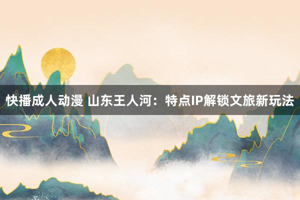 快播成人动漫 山东王人河：特点IP解锁文旅新玩法