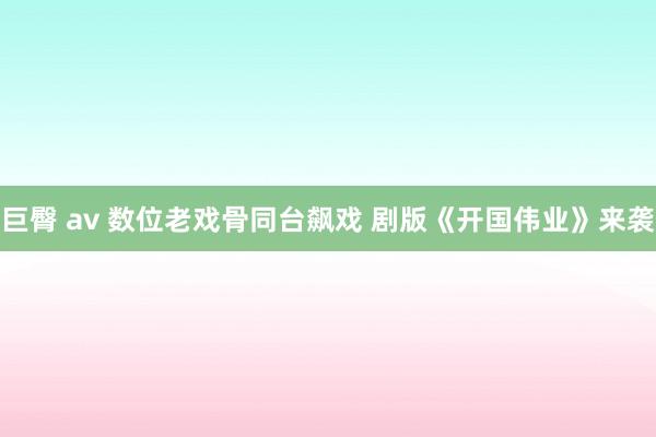 巨臀 av 数位老戏骨同台飙戏 剧版《开国伟业》来袭