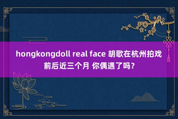 hongkongdoll real face 胡歌在杭州拍戏前后近三个月 你偶遇了吗？