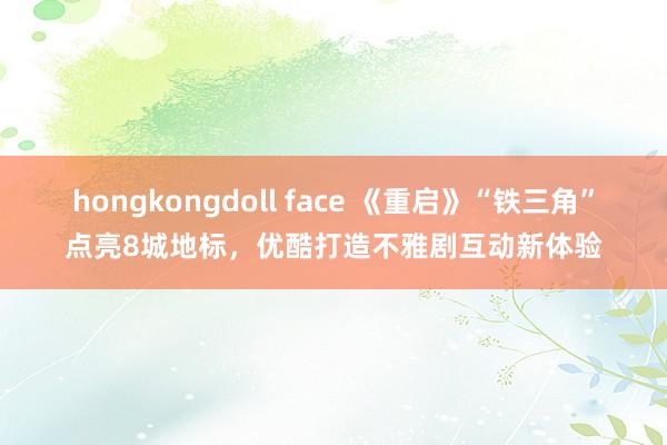 hongkongdoll face 《重启》“铁三角”点亮8城地标，优酷打造不雅剧互动新体验