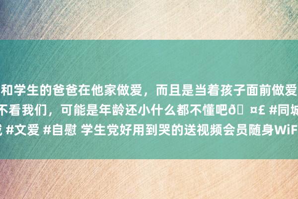 和学生的爸爸在他家做爱，而且是当着孩子面前做爱，太刺激了，孩子完全不看我们，可能是年龄还小什么都不懂吧🤣 #同城 #文爱 #自慰 学生党好用到哭的送视频会员随身WiFi来袭 随身WiFi招商加盟