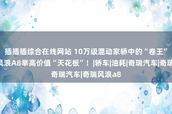 插插插综合在线网站 10万级混动家轿中的“卷王”，奇瑞风浪A8举高价值“天花板”！|轿车|油耗|奇瑞汽车|奇瑞风浪a8