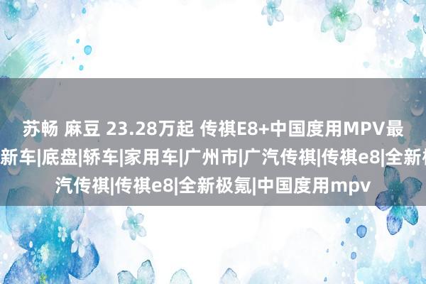 苏畅 麻豆 23.28万起 传祺E8+中国度用MPV最优选广州幸福上市|新车|底盘|轿车|家用车|广州市|广汽传祺|传祺e8|全新极氪|中国度用mpv