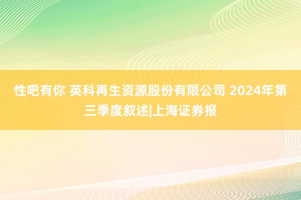 性吧有你 英科再生资源股份有限公司 2024年第三季度叙述|上海证券报