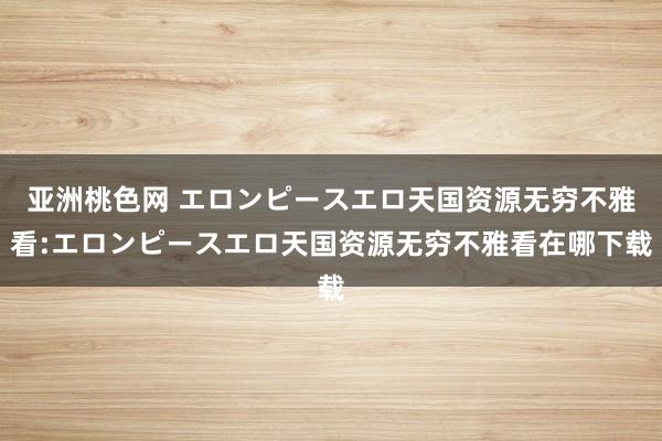 亚洲桃色网 エロンピースエロ天国资源无穷不雅看:エロンピースエロ天国资源无穷不雅看在哪下载