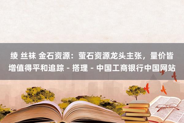 绫 丝袜 金石资源：萤石资源龙头主张，量价皆增值得平和追踪－搭理－中国工商银行中国网站