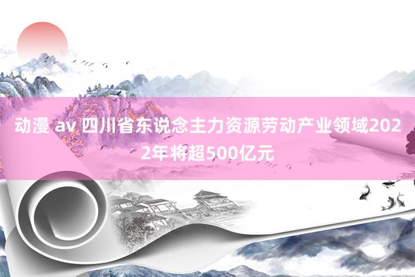 动漫 av 四川省东说念主力资源劳动产业领域2022年将超500亿元