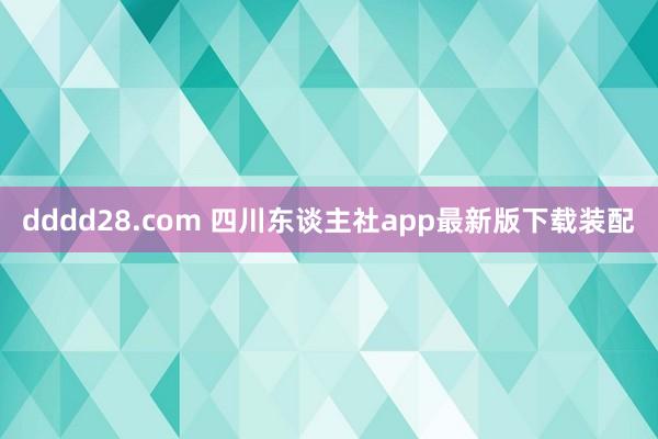 dddd28.com 四川东谈主社app最新版下载装配