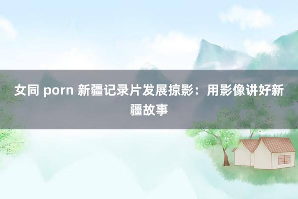 女同 porn 新疆记录片发展掠影：用影像讲好新疆故事