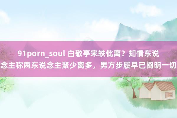 91porn_soul 白敬亭宋轶仳离？知情东说念主称两东说念主聚少离多，男方步履早已阐明一切