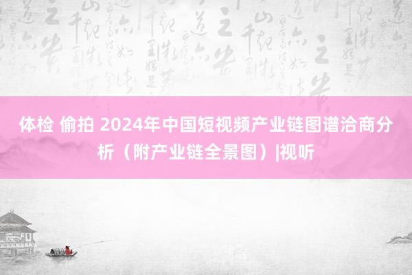 体检 偷拍 2024年中国短视频产业链图谱洽商分析（附产业链全景图）|视听