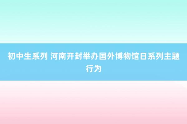 初中生系列 河南开封举办国外博物馆日系列主题行为