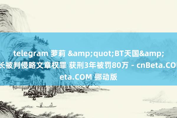 telegram 萝莉 &quot;BT天国&quot;站长被判侵略文章权罪 获刑3年被罚80万 - cnBeta.COM 挪动版