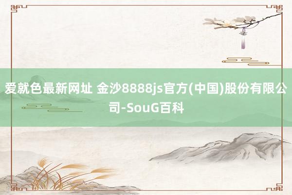 爱就色最新网址 金沙8888js官方(中国)股份有限公司-SouG百科